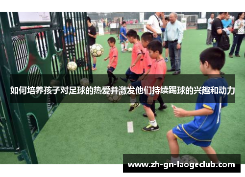 如何培养孩子对足球的热爱并激发他们持续踢球的兴趣和动力 如何培养孩子对足球的热爱并激发他们持续踢球的兴趣和动力