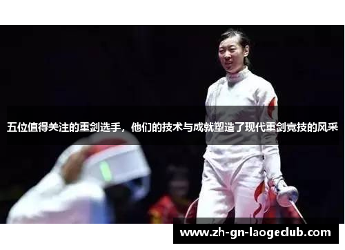 五位值得关注的重剑选手,他们的技术与成就塑造了现代重剑竞技的风采 五位值得关注的重剑选手,他们的技术与成就塑造了现代重剑竞技的风采