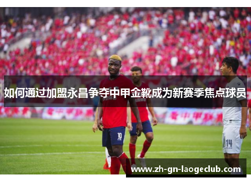 如何通过加盟永昌争夺中甲金靴成为新赛季焦点球员