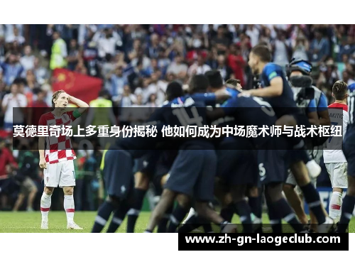 莫德里奇场上多重身份揭秘 他如何成为中场魔术师与战术枢纽