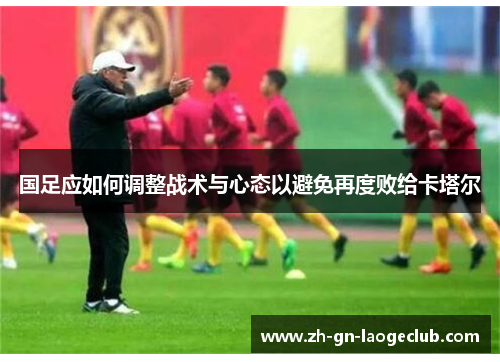 国足应如何调整战术与心态以避免再度败给卡塔尔