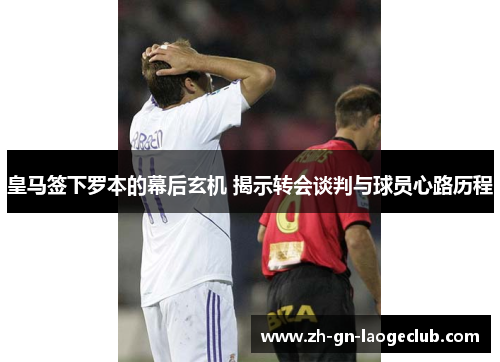 皇马签下罗本的幕后玄机 揭示转会谈判与球员心路历程 皇马签下罗本的幕后玄机 揭示转会谈判与球员心路历程
