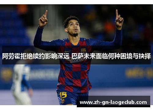 阿劳霍拒绝续约影响深远 巴萨未来面临何种困境与抉择
