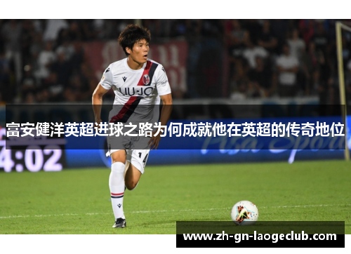 富安健洋英超进球之路为何成就他在英超的传奇地位 富安健洋英超进球之路为何成就他在英超的传奇地位