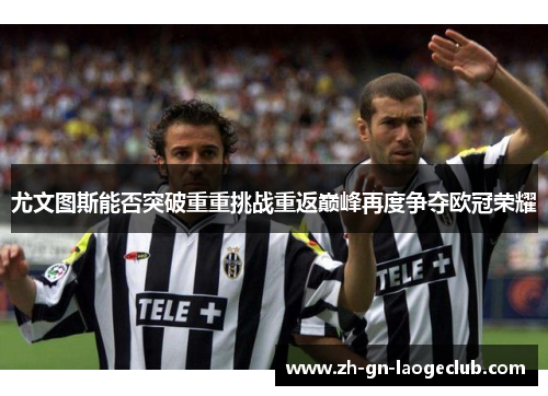 尤文图斯能否突破重重挑战重返巅峰再度争夺欧冠荣耀 尤文图斯能否突破重重挑战重返巅峰再度争夺欧冠荣耀