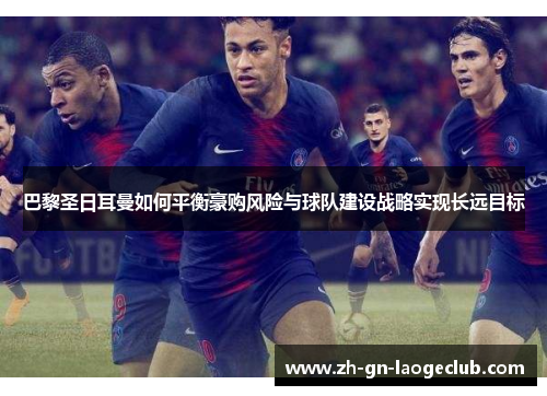 巴黎圣日耳曼如何平衡豪购风险与球队建设战略实现长远目标 巴黎圣日耳曼如何平衡豪购风险与球队建设战略实现长远目标