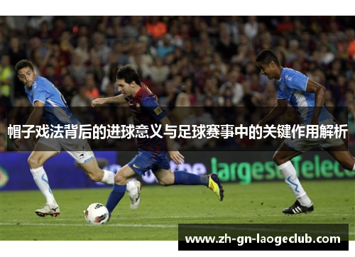 帽子戏法背后的进球意义与足球赛事中的关键作用解析 帽子戏法背后的进球意义与足球赛事中的关键作用解析