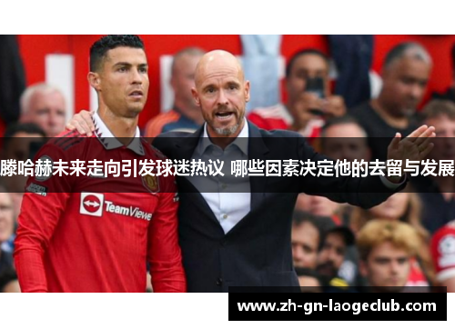 滕哈赫未来走向引发球迷热议 哪些因素决定他的去留与发展 滕哈赫未来走向引发球迷热议 哪些因素决定他的去留与发展