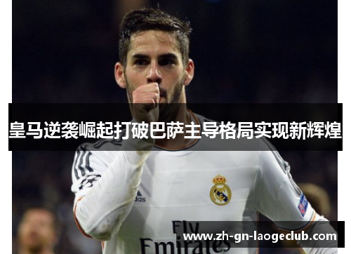 皇马逆袭崛起打破巴萨主导格局实现新辉煌 皇马逆袭崛起打破巴萨主导格局实现新辉煌