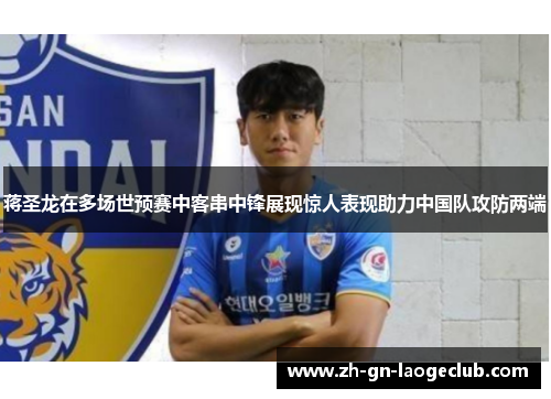 蒋圣龙在多场世预赛中客串中锋展现惊人表现助力中国队攻防两端