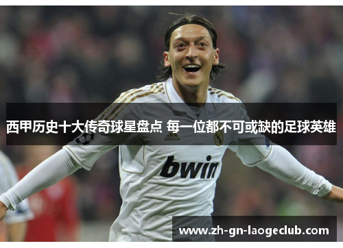 西甲历史十大传奇球星盘点 每一位都不可或缺的足球英雄