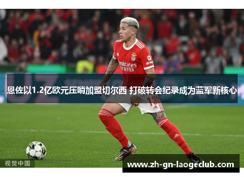 恩佐以1.2亿欧元压哨加盟切尔西 打破转会纪录成为蓝军新核心 恩佐以1.2亿欧元压哨加盟切尔西 打破转会纪录成为蓝军新核心